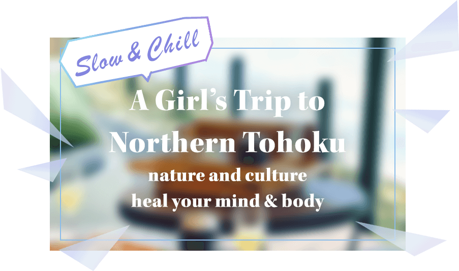 Slow & Chill -A Girl's Trip to Northern Tohoku nature and culture heal your mind & body